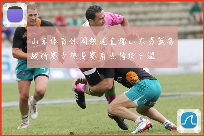 山东体育休闲频道直播山东男篮备战新赛季热身赛看点持续升温
