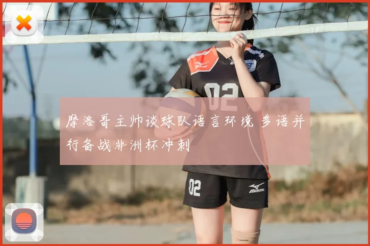 摩洛哥主帅谈球队语言环境 多语并行备战非洲杯冲刺