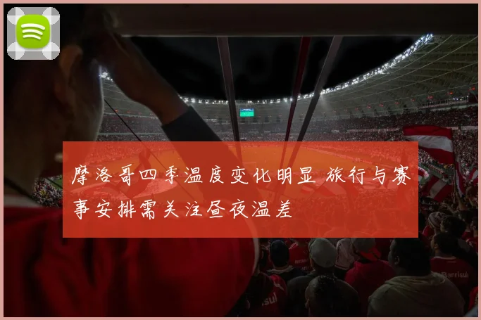 摩洛哥四季温度变化明显 旅行与赛事安排需关注昼夜温差